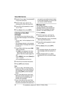 Page 34Voice Mail Service
34For assistance, please call 1-800-211-PANA (7262).
3Scroll to “Voice Mail” by pressing {V}
or{^}, then press {>}.
4Scroll to “VM tone detect” by 
pressing {V} or {^}, then press {>}.
5Press {V} or {^} repeatedly to select 
“On” or “Off”.
6Press {Save}, then press {OFF}.
Listening to Voice Mail 
messages
The unit will let you know that you have 
new Voice Mail messages in the following 
ways:
–“Voice Mail” will be displayed on the 
handset.
– The message indicator on the handset 
will...