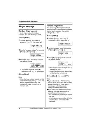 Page 36Programmable Settings
36For assistance, please call 1-800-211-PANA (7262).
Ringer settings
Handset ringer volume
4 levels (high/medium/low/off) are 
available. The default setting is HIGH.
1Press {MENU}.
2Scroll to “Ringer setting” by 
pressing {V} or {^}, then press {>}.
3Scroll to “Ringer volume” by pressing 
{V} or {^}, then press {>}.
4Press {V} or {^} repeatedly to select 
the desired volume.
LTo turn the ringer off, press {V}
repeatedly until “Off ?” is displayed.
5Press {Save}.
Note:
LWhen the...