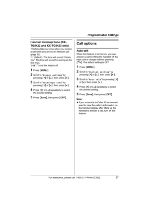 Page 37Programmable Settings
For assistance, please call 1-800-211-PANA (7262).37
Handset interrupt tone (KX-
TG5422 and KX-TG5423 only)
This tone lets you know when you receive 
a call while you are on an intercom call 
(page 30).
“2” (default): The tone will sound 2 times.
“On”: The tone will sound for as long as the 
line rings.
“Off”: Turns this feature off.
1Press {MENU}.
2Scroll to “Ringer setting” by 
pressing {V} or {^}, then press {>}.
3Scroll to “Interrupt tone” by 
pressing {V} or {^}, then press...