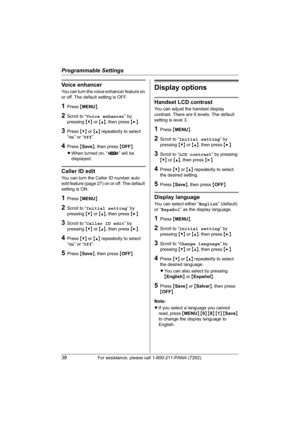 Page 38Programmable Settings
38For assistance, please call 1-800-211-PANA (7262).
Voice enhancer
You can turn the voice enhancer feature on 
or off. The default setting is OFF.
1Press {MENU}.
2Scroll to “Voice enhancer” by 
pressing {V} or {^}, then press {>}.
3Press {V} or {^} repeatedly to select 
“On” or “Off”.
4Press {Save}, then press {OFF}.
LWhen turned on, “J” will be 
displayed.
Caller ID edit
You can turn the Caller ID number auto 
edit feature (page 27) on or off. The default 
setting is ON.
1Press...