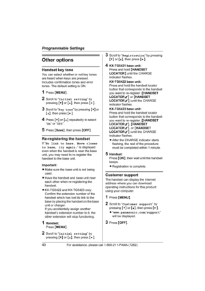Page 40Programmable Settings
40For assistance, please call 1-800-211-PANA (7262).
Other options
Handset key tone
You can select whether or not key tones 
are heard when keys are pressed. 
Includes confirmation tones and error 
tones. The default setting is ON.
1Press {MENU}.
2Scroll to “Initial setting” by 
pressing {V} or {^}, then press {>}.
3Scroll to “Key tone” by pressing {V} or 
{^}, then press {>}.
4Press {V} or {^} repeatedly to select 
“On” or “Off”.
5Press {Save}, then press {OFF}.
Re-registering the...