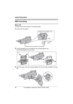 Page 44Useful Information
44For assistance, please call 1-800-211-PANA (7262).
Wall mounting
Base unit
The base unit can be mounted on a wall phone plate.
1Connect the AC adaptor.
2Tuck the telephone line cord inside the wall mounting adaptor (1).
Connect the telephone line cord (2).
3Insert the hooks on the wall mounting adaptor into the holes (A) and (B) on the base 
unit.
To power
outlet
Fasten the AC adaptor cord.
Hook
1
2
AB
A
B 