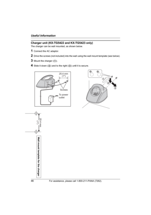 Page 46Useful Information
46For assistance, please call 1-800-211-PANA (7262).
Charger unit (KX-TG5422 and KX-TG5423 only)
The charger can be wall mounted, as shown below.
1Connect the AC adaptor.
2Drive the screws (not included) into the wall using the wall mount template (see below).
3Mount the charger (1).
4Slide it down (2) and to the right (3) until it is secure.
1
2
3
25.4 mm
Screws
To power
outlet(1")
Wall mount template for the charger
25.4 mm 
(1") 