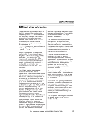 Page 53Useful Information
For assistance, please call 1-800-211-PANA (7262).53
FCC and other information
This equipment complies with Part 68 of 
the FCC rules and the requirements 
adopted by the ACTA. On the bottom of 
this equipment is a label that contains, 
among other information, a product 
identifier in the format US:ACJ----------.
If requested, this number must be 
provided to the telephone company.
L Registration No
    ............(found on the bottom of the unit)
L Ringer Equivalence No....