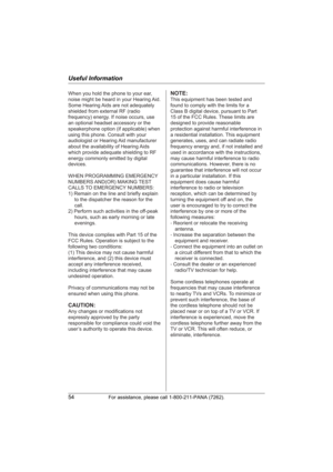 Page 54Useful Information
54For assistance, please call 1-800-211-PANA (7262).
When you hold the phone to your ear, 
noise might be heard in your Hearing Aid. 
Some Hearing Aids are not adequately 
shielded from external RF (radio 
frequency) energy. If noise occurs, use 
an optional headset accessory or the 
speakerphone option (if applicable) when 
using this phone. Consult with your 
audiologist or Hearing Aid manufacturer 
about the availability of Hearing Aids 
which provide adequate shielding to RF...