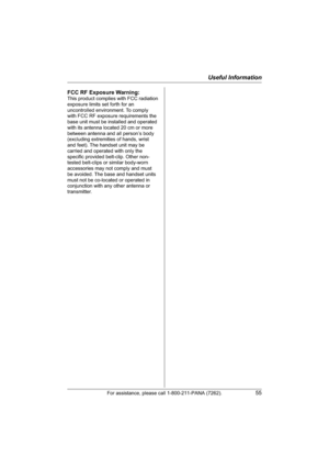 Page 55Useful Information
For assistance, please call 1-800-211-PANA (7262).55
FCC RF Exposure Warning:
This product complies with FCC radiation 
exposure limits set forth for an 
uncontrolled environment. To comply 
with FCC RF exposure requirements the 
base unit must be installed and operated 
with its antenna located 20 cm or more 
between antenna and all person’s body 
(excluding extremities of hands, wrist 
and feet). The handset unit may be 
carried and operated with only the 
specific provided...