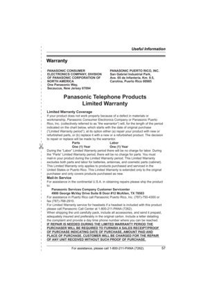 Page 57✄
Useful Information
For assistance, please call 1-800-211-PANA (7262).57
Warranty
PANASONIC CONSUMER 
ELECTRONICS COMPANY, DIVISION 
OF PANASONIC CORPORATION OF 
NORTH AMERICA 
One Panasonic Way, 
Secaucus, New Jersey 07094PANASONIC PUERTO RICO, INC.
San Gabriel Industrial Park, 
Ave. 65 de Infantería, Km. 9.5,
Carolina, Puerto Rico 00985
Panasonic Telephone Products
Limited Warranty
Limited Warranty Coverage
If your product does not work properly because of a defect in materials or 
workmanship,...