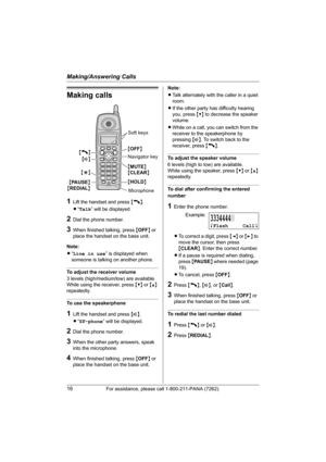 Page 16Making/Answering Calls
16For assistance, please call 1-800-211-PANA (7262).
Making calls
1Lift the handset and press {C}.
L“Talk” will be displayed.
2Dial the phone number.
3When finished talking, press {OFF} or 
place the handset on the base unit.
Note:
L“Line in use” is displayed when 
someone is talking on another phone.
To adjust the receiver volume
3 levels (high/medium/low) are available.
While using the receiver, press {V} or {^} 
repeatedly.
To use the speakerphone
1Lift the handset and press...