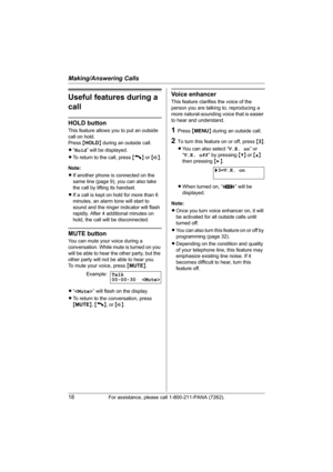 Page 18Making/Answering Calls
18For assistance, please call 1-800-211-PANA (7262).
Useful features during a 
call
HOLD button
This feature allows you to put an outside 
call on hold.
Press {HOLD} during an outside call.
L“Hold” will be displayed.
LTo return to the call, press {C} or {s}.
Note:
LIf another phone is connected on the 
same line (page 9), you can also take 
the call by lifting its handset.
LIf a call is kept on hold for more than 6 
minutes, an alarm tone will start to 
sound and the ringer...