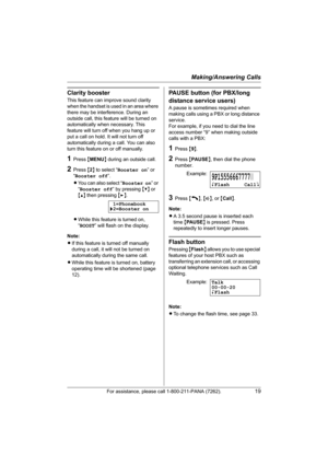 Page 19Making/Answering Calls
For assistance, please call 1-800-211-PANA (7262).19
Clarity booster
This feature can improve sound clarity 
when the handset is used in an area where 
there may be interference. During an 
outside call, this feature will be turned on 
automatically when necessary. This 
feature will turn off when you hang up or 
put a call on hold. It will not turn off 
automatically during a call. You can also 
turn this feature on or off manually.
1Press {MENU} during an outside call.
2Press {2}...