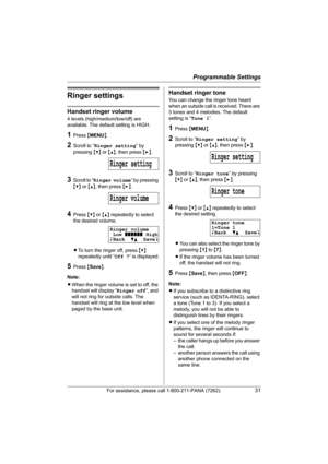 Page 31Programmable Settings
For assistance, please call 1-800-211-PANA (7262).31
Ringer settings
Handset ringer volume
4 levels (high/medium/low/off) are 
available. The default setting is HIGH.
1Press {MENU}.
2Scroll to “Ringer setting” by 
pressing {V} or {^}, then press {>}.
3Scroll to “Ringer volume” by pressing 
{V} or {^}, then press {>}.
4Press {V} or {^} repeatedly to select 
the desired volume.
LTo turn the ringer off, press {V} 
repeatedly until “Off ?” is displayed.
5Press {Save}.
Note:
LWhen the...