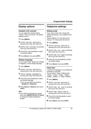 Page 33Programmable Settings
For assistance, please call 1-800-211-PANA (7262).33
Display options
Handset LCD contrast
You can adjust the handset display 
contrast. There are 6 levels. The default 
setting is level 3.
1Press {MENU}.
2Scroll to “Initial setting” by 
pressing {V} or {^}, then press {>}.
3Scroll to “LCD contrast” by pressing 
{V} or {^}, then press {>}.
4Press {V} or {^} repeatedly to select 
the desired setting.
5Press {Save}, then press {OFF}.
Display language
You can select either “English”...