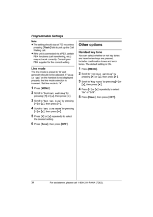 Page 34Programmable Settings
34For assistance, please call 1-800-211-PANA (7262).
Note:
LThe setting should stay at 700 ms unless 
pressing {Flash} fails to pick up the Call 
Waiting call.
LIf the unit is connected via a PBX, certain 
PBX functions (call transferring, etc.) 
may not work correctly. Consult your 
PBX supplier for the correct setting.
Line mode
The line mode is preset to “B” and 
generally should not be adjusted. If “Line 
in use” on the handset is not displayed 
properly, the line mode selection...