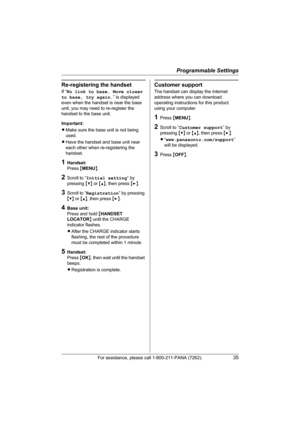 Page 35Programmable Settings
For assistance, please call 1-800-211-PANA (7262).35
Re-registering the handset
If “No link to base. Move closer 
to base, try again.” is displayed 
even when the handset is near the base 
unit, you may need to re-register the 
handset to the base unit.
Important:
LMake sure the base unit is not being 
used.
LHave the handset and base unit near 
each other when re-registering the 
handset.
1Handset:
Press {MENU}.
2Scroll to “Initial setting” by 
pressing {V} or {^}, then press {>}....