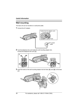 Page 38Useful Information
38For assistance, please call 1-800-211-PANA (7262).
Wall mounting
The base unit can be mounted on a wall phone plate.
1Connect the AC adaptor.
2Tuck the telephone line cord inside the wall mounting adaptor (1). 
Connect the telephone line cord (2).
3Insert the hooks on the wall mounting adaptor into the holes (A) and (B) on the base 
unit.
To power
outlet
Fasten the AC adaptor cord.
Hook
1
2
AB
B
A
TG5428.book  Page 38  Monday, June 6, 2005  2:26 PM 