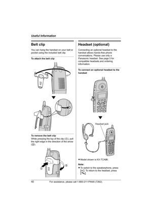 Page 40Useful Information
40For assistance, please call 1-800-211-PANA (7262).
Belt clip
You can hang the handset on your belt or 
pocket using the included belt clip.
To attach the belt clip
To remove the belt clip
While pressing the top of the clip (1), pull 
the right edge in the direction of the arrow 
(2).
Headset (optional)
Connecting an optional headset to the 
handset allows hands-free phone 
conversations. Please use only a 
Panasonic headset. See page 5 for 
compatible headsets and ordering...