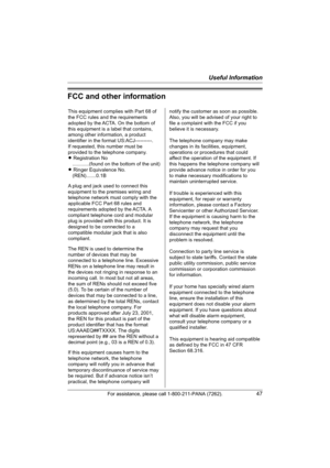 Page 47Useful Information
For assistance, please call 1-800-211-PANA (7262).47
FCC and other information
This equipment complies with Part 68 of 
the FCC rules and the requirements 
adopted by the ACTA. On the bottom of 
this equipment is a label that contains, 
among other information, a product 
identifier in the format US:ACJ----------.
If requested, this number must be 
provided to the telephone company.
L Registration No
    ............(found on the bottom of the unit)
L Ringer Equivalence No....