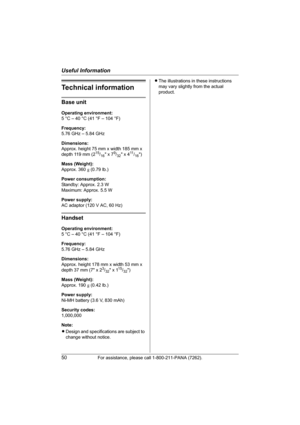 Page 50Useful Information
50For assistance, please call 1-800-211-PANA (7262).
Technical information
Base unit
Operating environment:
5 °C – 40 °C (41 °F – 104 °F)
Frequency:
5.76 GHz – 5.84 GHz
Dimensions:
Approx. height 75 mm x width 185 mm x 
depth 119 mm (2
15/16 x 79/32 x 411/16)
Mass (Weight):
Approx. 360 g (0.79 lb.)
Power consumption:
Standby: Approx. 2.3 W
Maximum: Approx. 5.5 W
Power supply:
AC adaptor (120 V AC, 60 Hz)
Handset
Operating environment:
5 °C – 40 °C (41 °F – 104 °F)
Frequency:
5.76 GHz –...