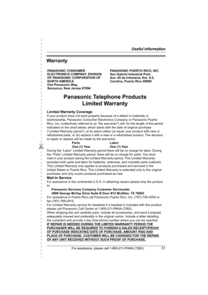 Page 51✄
Useful Information
For assistance, please call 1-800-211-PANA (7262).51
Warranty
PANASONIC CONSUMER 
ELECTRONICS COMPANY, DIVISION 
OF PANASONIC CORPORATION OF 
NORTH AMERICA 
One Panasonic Way, 
Secaucus, New Jersey 07094PANASONIC PUERTO RICO, INC.
San Gabriel Industrial Park, 
Ave. 65 de Infantería, Km. 9.5,
Carolina, Puerto Rico 00985
Panasonic Telephone Products
Limited Warranty
Limited Warranty Coverage
If your product does not work properly because of a defect in materials or 
workmanship,...