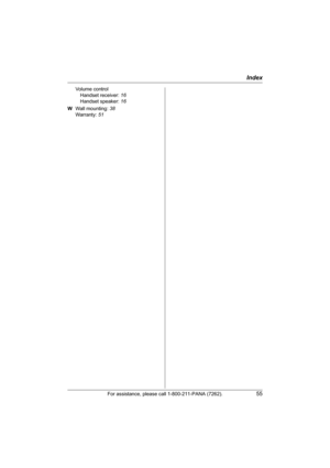 Page 55Index
For assistance, please call 1-800-211-PANA (7262).55
Volume control
Handset receiver: 16
Handset speaker: 16
W Wall mounting: 38
Warranty: 51
TG5428.book  Page 55  Monday, June 6, 2005  2:26 PM 