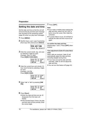 Page 16Preparation
16For assistance, please call 1-800-211-PANA (7262).
Setting the date and time
Set the date and time so that the unit will 
announce the day and time each message 
was recorded by the answering system 
(page 45) when you play back messages.
1Press {MENU}.
2Scroll to “Date and time” by pressing 
{V} or {^}, then press {>} or {Select}.
3Enter the current month, day, and year 
by selecting 2 digits for each.
Example: June 15, 2005
Press {0}{6} {1}{5} {0}{5}.
4Enter the current hour and minute...