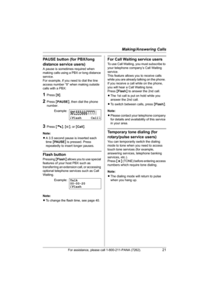 Page 21Making/Answering Calls
For assistance, please call 1-800-211-PANA (7262).21
PAUSE button (for PBX/long 
distance service users)
A pause is sometimes required when 
making calls using a PBX or long distance 
service.
For example, if you need to dial the line 
access number “9” when making outside 
calls with a PBX:
1Press {9}.
2Press {PAUSE}, then dial the phone 
number.
3Press {C}, {s}, or {Call}.
Note:
LA 3.5 second pause is inserted each 
time {PA U S E} is pressed. Press 
repeatedly to insert longer...