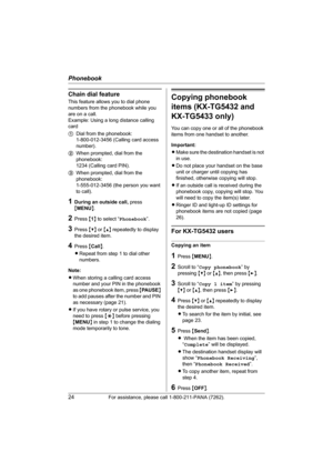 Page 24Phonebook
24For assistance, please call 1-800-211-PANA (7262).
Chain dial feature
This feature allows you to dial phone 
numbers from the phonebook while you 
are on a call.
Example: Using a long distance calling 
card
1Dial from the phonebook: 
1-800-012-3456 (Calling card access 
number). 
2When prompted, dial from the 
phonebook: 
1234 (Calling card PIN).
3When prompted, dial from the 
phonebook: 
1-555-012-3456 (the person you want 
to call).
1During an outside call, press 
{MENU}.
2Press {1} to...