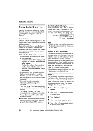 Page 26Caller ID Service
26For assistance, please call 1-800-211-PANA (7262).
Using Caller ID service
This unit is Caller ID compatible. To use 
Caller ID features, you must subscribe to 
your telephone company’s Caller ID 
service.
Caller ID features
When an outside call is being received, the 
calling party’s name or telephone number 
will be displayed.
Caller information for the last 50 different 
callers will be logged in the caller list, 
allowing you to return missed calls. Caller 
information is stored...