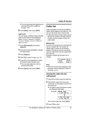 Page 27Caller ID Service
For assistance, please call 1-800-211-PANA (7262).27
LYou can also select the ringer tone by 
pressing {1} to {7}, or {0} (“No 
Ringer ID”).
6Press {Save}, then press {OFF}.
Light-up ID
You can assign a different ringer indicator 
color to each caller in the phonebook.
Select “Color1-Default” (Amber), 
“Color2” (Green), “Color3” (Red), or 
“Multicolor”.
1Press {Phonebook}, then press 
{Search}.
2Press {V} or {^} repeatedly to display 
the desired item.
3Press {Option}.
4Press {2} to...