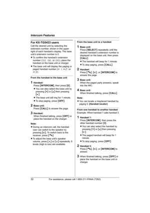 Page 32Intercom Features
32For assistance, please call 1-800-211-PANA (7262).
For KX-TG5433 users
Call the desired unit by selecting the 
extension number, shown in the upper 
right of each handset’s display. The base 
unit’s extension number is 0.
LTo confirm the handset’s extension 
number ([1], [2], or [3]), place the 
handset on the base unit or charger.
LThe base unit will display the paging or 
paged handset number (H1, H2, or 
H3).
From the handset to the base unit
1Handset:
Press {INTERCOM}, then press...