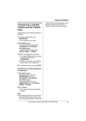 Page 33Intercom Features
For assistance, please call 1-800-211-PANA (7262).33
Transferring a call (KX-
TG5432 and KX-TG5433 
only)
Outside calls can be transferred between 2 
handsets.
1During an outside call, press 
{INTERCOM}.
LThe call will be put on hold.
2KX-TG5432 users:
To page the other handset, press 
{handset[1]} or {handset[2]}.
KX-TG5433 users:
To page another handset, press 
{HS[1]}, {HS[2]}, or {HS[3]}.
3Wait for the paged party to answer.
LThe paged handset user can answer 
by pressing {C}, {s},...