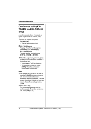 Page 34Intercom Features
34For assistance, please call 1-800-211-PANA (7262).
Conference calls (KX-
TG5432 and KX-TG5433 
only)
A conference call allows 2 handsets to 
speak together with an outside party.
1During an outside call, press 
{INTERCOM}.
LThe call will be put on hold.
2KX-TG5432 users:
To page the other handset, press 
{handset[1]} or {handset[2]}.
KX-TG5433 users:
To page another handset, press 
{HS[1]}, {HS[2]}, or {HS[3]}.
3When the paged party answers, press 
{Conf} on your handset to establish...