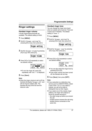 Page 37Programmable Settings
For assistance, please call 1-800-211-PANA (7262).37
Ringer settings
Handset ringer volume
4 levels (high/medium/low/off) are 
available. The default setting is HIGH.
1Press {MENU}.
2Scroll to “Ringer setting” by 
pressing {V} or {^}, then press {>}.
3Scroll to “Ringer volume” by pressing 
{V} or {^}, then press {>}.
4Press {V} or {^} repeatedly to select 
the desired volume.
LTo turn the ringer off, press {V} 
repeatedly until “Off ?” is displayed.
5Press {Save}.
Note:
LWhen the...