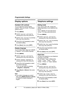 Page 40Programmable Settings
40For assistance, please call 1-800-211-PANA (7262).
Display options
Handset LCD contrast
You can adjust the handset display 
contrast. There are 6 levels. The default 
setting is level 3.
1Press {MENU}.
2Scroll to “Initial setting” by 
pressing {V} or {^}, then press {>}.
3Scroll to “LCD contrast” by pressing 
{V} or {^}, then press {>}.
4Press {V} or {^} repeatedly to select 
the desired setting.
5Press {Save}, then press {OFF}.
Display language
You can select either “English”...