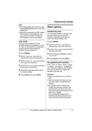 Page 41Programmable Settings
For assistance, please call 1-800-211-PANA (7262).41
Note:
LThe setting should stay at 700 ms unless 
pressing {Flash} fails to pick up the Call 
Waiting call.
LIf the unit is connected via a PBX, certain 
PBX functions (call transferring, etc.) 
may not work correctly. Consult your 
PBX supplier for the correct setting.
Line mode
The line mode is preset to “B” and 
generally should not be adjusted. If “Line 
in use” on the handset is not displayed 
properly, the line mode selection...