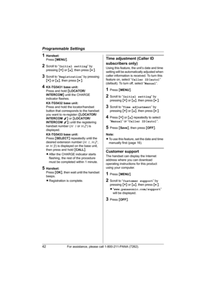 Page 42Programmable Settings
42For assistance, please call 1-800-211-PANA (7262).
1Handset:
Press {MENU}.
2Scroll to “Initial setting” by 
pressing {V} or {^}, then press {>}.
3Scroll to “Registration” by pressing 
{V} or {^}, then press {>}.
4KX-TG5431 base unit:
Press and hold {LOCATOR/
INTERCOM} until the CHARGE 
indicator flashes.
KX-TG5432 base unit:
Press and hold the locator/handset 
button that corresponds to the handset 
you want to re-register ({LOCATOR/
INTERCOM 1} or {LOCATOR/
INTERCOM 2}) until the...
