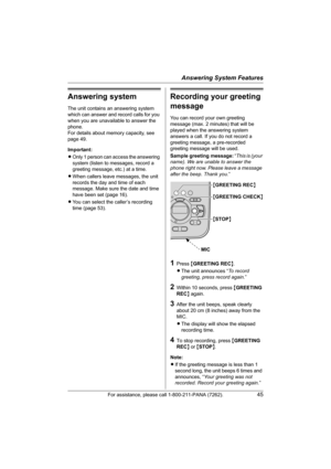 Page 45Answering System Features
For assistance, please call 1-800-211-PANA (7262).45
Answering system
The unit contains an answering system 
which can answer and record calls for you 
when you are unavailable to answer the 
phone.
For details about memory capacity, see 
page 49.
Important:
LOnly 1 person can access the answering 
system (listen to messages, record a 
greeting message, etc.) at a time.
LWhen callers leave messages, the unit 
records the day and time of each 
message. Make sure the date and time...