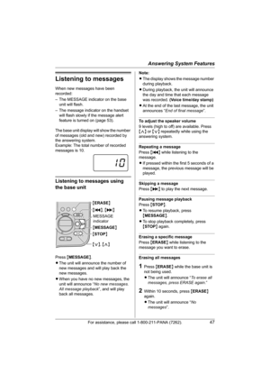 Page 47Answering System Features
For assistance, please call 1-800-211-PANA (7262).47
Listening to messages
When new messages have been 
recorded:
– The MESSAGE indicator on the base 
unit will flash.
– The message indicator on the handset 
will flash slowly if the message alert 
feature is turned on (page 53).
The base unit display will show the number 
of messages (old and new) recorded by 
the answering system.
Example: The total number of recorded 
messages is 10.
Listening to messages using 
the base unit...