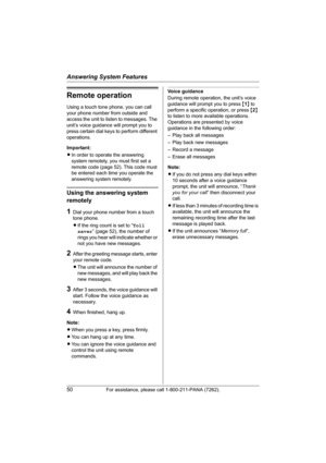 Page 50Answering System Features
50For assistance, please call 1-800-211-PANA (7262).
Remote operation
Using a touch tone phone, you can call 
your phone number from outside and 
access the unit to listen to messages. The 
unit’s voice guidance will prompt you to 
press certain dial keys to perform different 
operations.
Important:
LIn order to operate the answering 
system remotely, you must first set a 
remote code (page 52). This code must 
be entered each time you operate the 
answering system remotely....