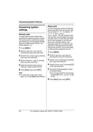 Page 52Answering System Features
52For assistance, please call 1-800-211-PANA (7262).
Answering system 
settings
Remote code
A remote code must be entered when 
operating the answering system remotely. 
This code prevents unauthorized parties 
from listening to your messages remotely. 
Store any 2-digit number (00–99). The 
default setting is “11”.
1Press {MENU}.
2Scroll to “Initial setting” by 
pressing {V} or {^}, then press {>}.
3Scroll to “Set answering” by pressing 
{V} or {^}, then press {>}.
4Scroll to...