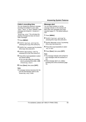 Page 53Answering System Features
For assistance, please call 1-800-211-PANA (7262).53
Caller’s recording time
You can change the maximum message 
recording time allotted to each caller.
“1min”, “2min”, or “3min” (default): Caller 
messages are limited to 1 minute to 3 
minutes.
“Greeting only”: The unit plays the 
greeting message but does not record 
caller messages.
1Press {MENU}.
2Scroll to “Initial setting” by 
pressing {V} or {^}, then press {>}.
3Scroll to “Set answering” by pressing 
{V} or {^}, then...