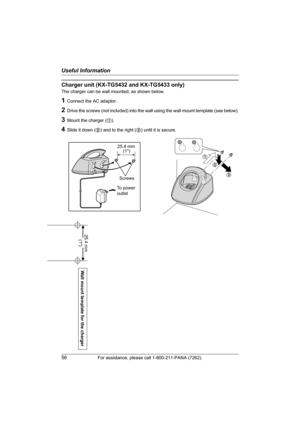 Page 56Useful Information
56For assistance, please call 1-800-211-PANA (7262).
Wall mount template for the charger
25.4 mm 
(1)
Charger unit (KX-TG5432 and KX-TG5433 only)
The charger can be wall mounted, as shown below.
1Connect the AC adaptor.
2Drive the screws (not included) into the wall using the wall mount template (see below).
3Mount the charger (1).
4Slide it down (2) and to the right (3) until it is secure.
1
2
3
25.4 mm
Screws
To power
outlet(1)
TG5431_5432_5433(e).book  Page 56  Friday, January 14,...