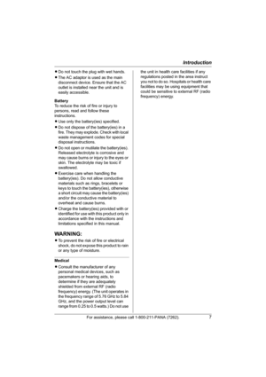 Page 7Introduction
For assistance, please call 1-800-211-PANA (7262).7
LDo not touch the plug with wet hands.
LThe AC adaptor is used as the main 
disconnect device. Ensure that the AC 
outlet is installed near the unit and is 
easily accessible.
Battery
To reduce the risk of fire or injury to 
persons, read and follow these 
instructions.
LUse only the battery(ies) specified.
LDo not dispose of the battery(ies) in a 
fire. They may explode. Check with local 
waste management codes for special 
disposal...