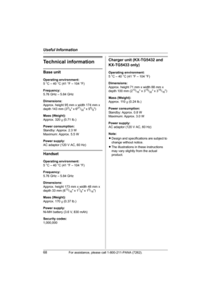 Page 68Useful Information
68For assistance, please call 1-800-211-PANA (7262).
Technical information
Base unit
Operating environment:
5 °C – 40 °C (41 °F – 104 °F)
Frequency:
5.76 GHz – 5.84 GHz
Dimensions:
Approx. height 95 mm x width 174 mm x 
depth 143 mm (3
3/4 x 627/32 x 55/8)
Mass (Weight):
Approx. 320 g (0.71 lb.)
Power consumption:
Standby: Approx. 2.3 W
Maximum: Approx. 5.5 W
Power supply:
AC adaptor (120 V AC, 60 Hz)
Handset
Operating environment:
5 °C – 40 °C (41 °F – 104 °F)
Frequency:
5.76 GHz –...