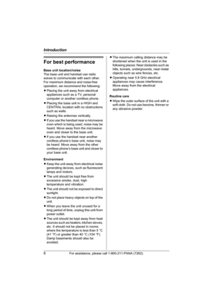 Page 8Introduction
8For assistance, please call 1-800-211-PANA (7262).
For best performance
Base unit location/noise
The base unit and handset use radio 
waves to communicate with each other.
For maximum distance and noise-free 
operation, we recommend the following:
LPlacing the unit away from electrical 
appliances such as a TV, personal 
computer or another cordless phone.
LPlacing the base unit in a HIGH and 
CENTRAL location with no obstructions 
such as walls.
LRaising the antennas vertically.
LIf you...