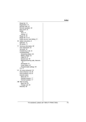 Page 73Index
For assistance, please call 1-800-211-PANA (7262).73
Redial list: 18
Registration: 41
Remote code: 52
Remote operation: 50
Ring count: 52
Ringer
Tone: 37
Vo l u m e :  37
Ringer ID: 26
Ringer off: 18, 37
Rotary service, tone dialing: 21
S Safety instructions: 6
Soft keys: 15
SP-phone: 17
T Technical information: 68
Time adjustment: 42
Toll saver: 52
Transferring a call: 33
Troubleshooting
Answering system: 62
Battery charge: 63
Caller ID: 61
General use: 59
Making/answering calls, Intercom: 
60...