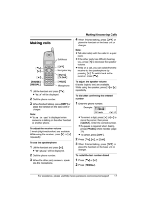 Page 17Making/Answering Calls
For assistance, please visit http://www.panasonic.com/consumersupport17
Making calls
1Lift the handset and press {C}.
L“Talk” will be displayed.
2Dial the phone number.
3When finished talking, press {OFF} or 
place the handset on the base unit or 
charger.
Note:
L“Line in use” is displayed when 
someone is talking on the other handset 
or another phone.
To adjust the receiver volume
3 levels (high/medium/low) are available.
While using the receiver, press {V} or {^} 
repeatedly.
To...