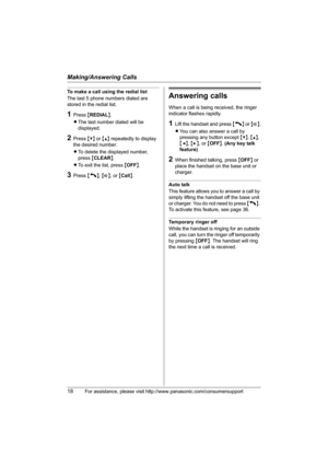 Page 18Making/Answering Calls
18For assistance, please visit http://www.panasonic.com/consumersupport
To make a call using the redial list
The last 5 phone numbers dialed are 
stored in the redial list.
1Press {REDIAL}.
LThe last number dialed will be 
displayed.
2Press {V} or {^} repeatedly to display 
the desired number.
LTo delete the displayed number, 
press {CLEAR}.
LTo exit the list, press {OFF}.
3Press {C}, {s}, or {Call}.
Answering calls
When a call is being received, the ringer 
indicator flashes...