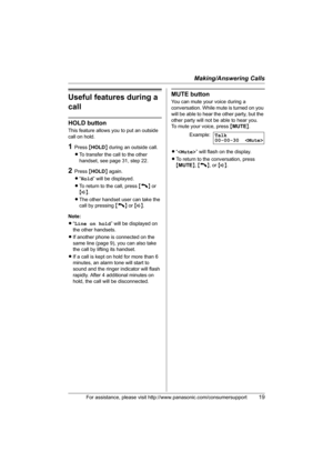 Page 19Making/Answering Calls
For assistance, please visit http://www.panasonic.com/consumersupport19
Useful features during a 
call
HOLD button
This feature allows you to put an outside 
call on hold.
1Press {HOLD} during an outside call.
LTo transfer the call to the other 
handset, see page 31, step 22.
2Press {HOLD} again.
L“Hold” will be displayed.
LTo return to the call, press {C} or 
{s}.
LThe other handset user can take the 
call by pressing {C} or {s}.
Note:
L“Line on hold” will be displayed on 
the...