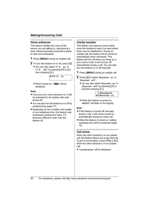 Page 20Making/Answering Calls
20For assistance, please visit http://www.panasonic.com/consumersupport
Voice enhancer
This feature clarifies the voice of the 
person you are talking to, reproducing a 
more natural-sounding voice that is easier 
to hear and understand.
1Press {MENU} during an outside call.
2To turn this feature on or off, press {3}.
LYou can also select “V.E. on” or 
“V.E. off” by pressing {V} or {^} 
then pressing {>}.
LWhen turned on, “J” will be 
displayed.
Note:
LOnce you turn voice enhancer...